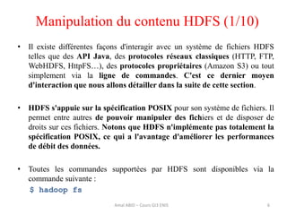 Manipulation du contenu HDFS (1/10)
• Il existe différentes façons d'interagir avec un système de fichiers HDFS
telles que des API Java, des protocoles réseaux classiques (HTTP, FTP,
WebHDFS, HttpFS…), des protocoles propriétaires (Amazon S3) ou tout
simplement via la ligne de commandes. C'est ce dernier moyen
d'interaction que nous allons détailler dans la suite de cette section.
• HDFS s'appuie sur la spécification POSIX pour son système de fichiers. Il
permet entre autres de pouvoir manipuler des fichiers et de disposer de
droits sur ces fichiers. Notons que HDFS n'implémente pas totalement la
spécification POSIX, ce qui a l'avantage d'améliorer les performances
de débit des données.
• Toutes les commandes supportées par HDFS sont disponibles via la
commande suivante :
$ hadoop fs
6Amal ABID – Cours GI3 ENIS
 