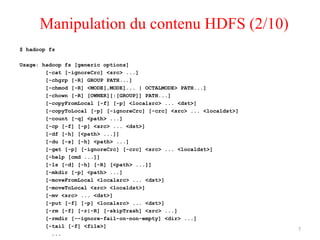 $ hadoop fs
Usage: hadoop fs [generic options]
[-cat [-ignoreCrc] <src> ...]
[-chgrp [-R] GROUP PATH...]
[-chmod [-R] <MODE[,MODE]... | OCTALMODE> PATH...]
[-chown [-R] [OWNER][:[GROUP]] PATH...]
[-copyFromLocal [-f] [-p] <localsrc> ... <dst>]
[-copyToLocal [-p] [-ignoreCrc] [-crc] <src> ... <localdst>]
[-count [-q] <path> ...]
[-cp [-f] [-p] <src> ... <dst>]
[-df [-h] [<path> ...]]
[-du [-s] [-h] <path> ...]
[-get [-p] [-ignoreCrc] [-crc] <src> ... <localdst>]
[-help [cmd ...]]
[-ls [-d] [-h] [-R] [<path> ...]]
[-mkdir [-p] <path> ...]
[-moveFromLocal <localsrc> ... <dst>]
[-moveToLocal <src> <localdst>]
[-mv <src> ... <dst>]
[-put [-f] [-p] <localsrc> ... <dst>]
[-rm [-f] [-r|-R] [-skipTrash] <src> ...]
[-rmdir [--ignore-fail-on-non-empty] <dir> ...]
[-tail [-f] <file>]
...
7
Manipulation du contenu HDFS (2/10)
 