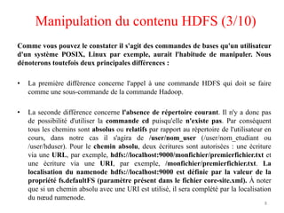 Comme vous pouvez le constater il s'agit des commandes de bases qu'un utilisateur
d'un système POSIX, Linux par exemple, aurait l'habitude de manipuler. Nous
dénoterons toutefois deux principales différences :
• La première différence concerne l'appel à une commande HDFS qui doit se faire
comme une sous-commande de la commande Hadoop.
• La seconde différence concerne l'absence de répertoire courant. Il n'y a donc pas
de possibilité d'utiliser la commande cd puisqu'elle n'existe pas. Par conséquent
tous les chemins sont absolus ou relatifs par rapport au répertoire de l'utilisateur en
cours, dans notre cas il s'agira de /user/nom_user (/user/nom_etudiant ou
/user/hduser). Pour le chemin absolu, deux écritures sont autorisées : une écriture
via une URL, par exemple, hdfs://localhost:9000/monfichier/premierfichier.txt et
une écriture via une URI, par exemple, /monfichier/premierfichier.txt. La
localisation du namenode hdfs://localhost:9000 est définie par la valeur de la
propriété fs.defaultFS (paramètre présent dans le fichier core-site.xml). À noter
que si un chemin absolu avec une URI est utilisé, il sera complété par la localisation
du nœud namenode.
8
Manipulation du contenu HDFS (3/10)
 