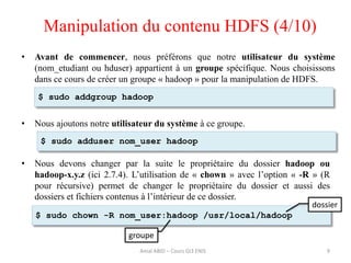 • Nous ajoutons notre utilisateur du système à ce groupe.
• Nous devons changer par la suite le propriétaire du dossier hadoop ou
hadoop-x.y.z (ici 2.7.4). L’utilisation de « chown » avec l’option « -R » (R
pour récursive) permet de changer le propriétaire du dossier et aussi des
dossiers et fichiers contenus à l’intérieur de ce dossier.
• Avant de commencer, nous préférons que notre utilisateur du système
(nom_etudiant ou hduser) appartient à un groupe spécifique. Nous choisissons
dans ce cours de créer un groupe « hadoop » pour la manipulation de HDFS.
9
$ sudo addgroup hadoop
$ sudo chown -R nom_user:hadoop /usr/local/hadoop
$ sudo adduser nom_user hadoop
Manipulation du contenu HDFS (4/10)
dossier
groupe
Amal ABID – Cours GI3 ENIS
 