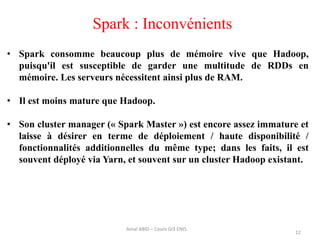 Spark : Inconvénients
12
Amal ABID – Cours GI3 ENIS
• Spark consomme beaucoup plus de mémoire vive que Hadoop,
puisqu'il est susceptible de garder une multitude de RDDs en
mémoire. Les serveurs nécessitent ainsi plus de RAM.
• Il est moins mature que Hadoop.
• Son cluster manager (« Spark Master ») est encore assez immature et
laisse à désirer en terme de déploiement / haute disponibilité /
fonctionnalités additionnelles du même type; dans les faits, il est
souvent déployé via Yarn, et souvent sur un cluster Hadoop existant.
 