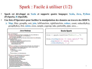 • Spark est développé en Scala et supporte quatre langages: Scala, Java, Python
(PySpark), R (SparkR).
• Une liste d’Operaters pour faciliter la manipulation des données au travers des RDD’S.
 Map, filter, groupBy, sort, join, leftOuterJoin, rightOuterJoin, reduce, count, reduceByKey,
groupByKey, first, union, cross, sample, cogroup, take, partionBy, pipe, save,…
Spark : Facile à utiliser (1/2)
4
 