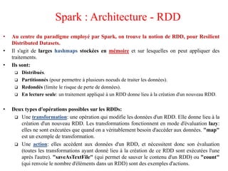 • Au centre du paradigme employé par Spark, on trouve la notion de RDD, pour Resilient
Distributed Datasets.
• Il s'agit de larges hashmaps stockées en mémoire et sur lesquelles on peut appliquer des
traitements.
• Ils sont:
 Distribués.
 Partitionnés (pour permettre à plusieurs noeuds de traiter les données).
 Redondés (limite le risque de perte de données).
 En lecture seule: un traitement appliqué à un RDD donne lieu à la création d'un nouveau RDD.
• Deux types d'opérations possibles sur les RDDs:
 Une transformation: une opération qui modifie les données d'un RDD. Elle donne lieu à la
création d'un nouveau RDD. Les transformations fonctionnent en mode d'évaluation lazy:
elles ne sont exécutées que quand on a véritablement besoin d'accéder aux données. "map"
est un exemple de transformation.
 Une action: elles accèdent aux données d'un RDD, et nécessitent donc son évaluation
(toutes les transformations ayant donné lieu à la création de ce RDD sont exécutées l'une
aprés l'autre). "saveAsTextFile" (qui permet de sauver le contenu d'un RDD) ou "count"
(qui renvoie le nombre d'éléments dans un RDD) sont des exemples d'actions.
Spark : Architecture - RDD
 
