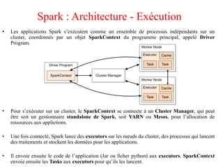 • Les applications Spark s’exécutent comme un ensemble de processus indépendants sur un
cluster, coordonnés par un objet SparkContext du programme principal, appelé Driver
Program.
• Pour s’exécuter sur un cluster, le SparkContext se connecte à un Cluster Manager, qui peut
être soit un gestionnaire standalone de Spark, soit YARN ou Mesos, pour l’allocation de
ressources aux applictions.
• Une fois connecté, Spark lance des executors sur les nœuds du cluster, des processus qui lancent
des traitements et stockent les données pour les applications.
• Il envoie ensuite le code de l’application (Jar ou ficher python) aux executors. SparkContext
envoie ensuite les Tasks aux executors pour qu’ils les lancent.
Spark : Architecture - Exécution
 