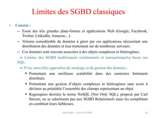 Limites des SGBD classiques
• Constat :
– Essor des très grandes plate-formes et applications Web (Google, Facebook,
Twitter, LinkedIn, Amazon,...).
– Volume considérable de données à gérer par ces applications nécessitant une
distribution des données et leur traitement sur de nombreux serveurs.
– Ces données sont souvent associées à des objets complexes et hétérogènes.
⇒ Limites des SGBD traditionnels (relationnels et transactionnels) basés sur
SQL.
⇒ D’où, nouvelles approches de stockage et de gestion des données :
 Permettant une meilleure scalabilité dans des contextes fortement
distribués.
 Permettant une gestion d’objets complexes et hétérogènes sans avoir à
déclarer au préalable l’ensemble des champs représentant un objet.
 Regroupées derrière le terme NoSQL (Not Only SQL), proposé par Carl
Strozzi, ne se substituant pas aux SGBD Relationnels mais les complètant
en comblant leurs faiblesses.
16Amal ABID – Cours GI3 ENIS
 