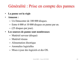 Généralité : Prise en compte des pannes
• La panne est la règle
• Amazon :
– Un Datacenter de 100 000 disques.
– Entre 6 000 et 10 000 disques en panne par an.
– (25 disques par jour).
• Les sources de panne sont nombreuses
– Matériel serveur (disque)
– Matériel réseau
– Alimentation électrique
– Anomalies logicielles
– Mises à jour des logiciels et des OS.
28Amal ABID – Cours GI3 ENIS
 