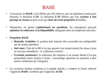 • L'acronyme de BASE a été définie par Eric Brewer, qui est également connu pour
formuler le théorème CAP. Le théorème CAP affirme que tout système à état
partagé en réseau ne peut avoir que deux des trois propriétés désirables.
• Néanmoins, en gérant explicitement les partitions, les concepteurs peuvent
optimiser la cohérence et la disponibilité, atteignant ainsi un compromis des trois.
• Propriétés BASE
– Basically Available: le système doit toujours être accessible (ou indisponible
sur de courtes périodes)
– Soft state: l’état de la BD n’est pas garanti à un instant donné (les mises à jour
ne sont pas immédiates : cf. cohérence à terme)
– Eventual consistency: la cohérence des données à un instant donné n’est pas
primordiale (mais assurée à terme : verrouillage optimiste en reportant à plus
tard la vérification de l’intégrité)
• Les systèmes étendus modernes et à grande échelle, y compris le cloud, utilisent
l’approche BASE combinée par l’approche ACID.
BASE
 