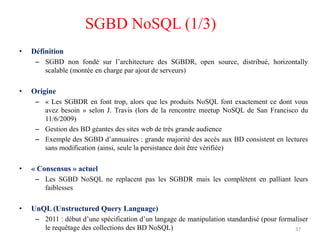• Définition
– SGBD non fondé sur l’architecture des SGBDR, open source, distribué, horizontally
scalable (montée en charge par ajout de serveurs)
• Origine
– « Les SGBDR en font trop, alors que les produits NoSQL font exactement ce dont vous
avez besoin » selon J. Travis (lors de la rencontre meetup NoSQL de San Francisco du
11/6/2009)
– Gestion des BD géantes des sites web de très grande audience
– Exemple des SGBD d’annuaires : grande majorité des accès aux BD consistent en lectures
sans modification (ainsi, seule la persistance doit être vérifiée)
• « Consensus » actuel
– Les SGBD NoSQL ne replacent pas les SGBDR mais les complètent en palliant leurs
faiblesses
• UnQL (Unstructured Query Language)
– 2011 : début d’une spécification d’un langage de manipulation standardisé (pour formaliser
le requêtage des collections des BD NoSQL) 37
SGBD NoSQL (1/3)
 