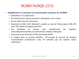 • Simplification en renonçant aux fonctionnalités classiques des SGBDR :
– Redondance (via réplication)
– Pas forcément de schéma normalisé, initialement voire à terme
– Pas de tables mais des collections
– Rarement du SQL (L4G déclaratif, complet au sens de Turing depuis SQL-99)
mais API simple ou langage spécialisé
– Pas forcément de jointure mais multiplication des requêtes,
cache/réplication/données non normalisées, données imbriquées
– Transactions pas forcément ACID mais plutôt BASE
– P s’impose pour un système distribué : AP (accepte de recevoir des données
éventuellement incohérentes) voire CP (attendre que les données soient
cohérentes)
38
SGBD NoSQL (2/3)
Amal ABID – Cours GI3 ENIS
 