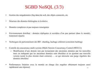 • Gestion des mégadonnées (big data) du web, des objets connectés, etc.
• Structure des données hétérogène et évolutive
• Données complexes et pas toujours renseignées
• Environnement distribué : données répliquées et accédées d’un peu partout (dans le monde),
traitement répartis
• Techniques de partionnement des BD : sharding, hachage cohérent (consistent hashing)
• Contrôle de concurrence multi-version (Multi-Version Concurrency Control (MVCC))
– Modification d’une donnée non par écrasement des anciennes données par les nouvelles
mais en indiquant que les anciennes données sont obsolètes et en ajoutant une nouvelle
version (seule la plus récente étant correcte) … ce qui nécessite une purge régulière des
données obsolètes
• Performances linéaires avec la montée en charge (les requêtes obtiennent toujours aussi
rapidement une réponse) 39
SGBD NoSQL (3/3)
 