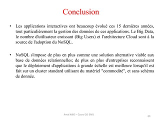 • Les applications interactives ont beaucoup évolué ces 15 dernières années,
tout particulièrement la gestion des données de ces applications. Le Big Data,
le nombre d'utilisateur croissant (Big Users) et l'architecture Cloud sont à la
source de l'adoption du NoSQL.
• NoSQL s'impose de plus en plus comme une solution alternative viable aux
base de données relationnelles; de plus en plus d'entreprises reconnaissent
que le déploiement d'applications à grande échelle est meilleure lorsqu'il est
fait sur un cluster standard utilisant du matériel "commodité", et sans schéma
de donnée.
69
Conclusion
Amal ABID – Cours GI3 ENIS
 