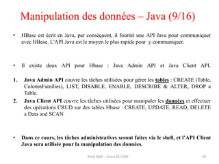• HBase est écrit en Java, par conséquent, il fournit une API Java pour communiquer
avec HBase. L'API Java est le moyen le plus rapide pour y communiquer.
• Il existe deux API pour Hbase : Java Admin API et Java Client API.
1. Java Admin API couvre les tâches utilisées pour gérer les tables : CREATE (Table,
ColomnFamilies), LIST, DISABLE, ENABLE, DESCRIBE & ALTER, DROP a
Table.
2. Java Client API couvre les tâches utilisées pour manipuler les données et effectuer
des opérations CRUD sur des tables Hbase : CREATE, UPDATE, READ, DELETE
a Data and SCAN
• Dans ce cours, les tâches administratives seront faites via le shell, et l’API Client
Java sera utilisée pour la manipulation des données.
Manipulation des données – Java (9/16)
Amal ABID – Cours GI3 ENIS 28
 