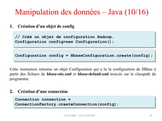 1. Création d’un objet de config
Cette instruction retourne un objet Configuration qui a lu la configuration de HBase à
partir des fichiers de hbase-site.xml et hbase-default.xml trouvés sur le classpath du
programme.
2. Création d’une connexion
Manipulation des données – Java (10/16)
Amal ABID – Cours GI3 ENIS 29
Configuration config = HbaseConfiguration.create(config);
Connection connection =
ConnectionFactory.createConnection(config);
// Créé un objet de configuration Hadoop.
Configuration config=new Configuration();
 