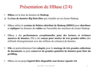 • HBase est la base de données de Hadoop.
 La base de données Big Data libre qui s'installe sur un cluster Hadoop.
• HBase utilise le système de fichiers distribué de Hadoop (HDFS) pour distribuer
et répliquer les données des tables sur l'ensemble des machines du cluster Hadoop.
• HBase a des performances exceptionnelles pour des lectures et écritures
massives de données. Elle a été conçue pour stocker de très grandes tables (des
milliards d'enregistrement avec des millions de colonnes) de données.
• Elle est particulièrement bien adaptée pour le stockage de très grandes collections
de documents ou pour conserver de grandes quantités de données pour faire du
profiling.
• HBase est un projet logiciel libre disponible sous licence Apache 2.0.
Amal ABID – Cours GI3 ENIS 3
Présentation de HBase (2/4)
 