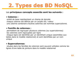 12
2. Types des BD NoSQL
Les principaux concepts associés sont les suivants :
• Colonne :
entité de base représentant un champ de donnée
chaque colonne est définie par un couple clé / valeur
une colonne contenant d’autres colonnes est nommée supercolonne.
• Famille de colonnes :
permettent de regrouper plusieurs colonnes (ou supercolonnes)
les colonnes sont regroupées par ligne
chaque ligne est identifiée par un identifiant unique (assimilées aux
tables dans le modèle relationnel) et sont identifiées par un nom
unique
• Supercolonnes:
situées dans les familles de colonnes sont souvent utilisées comme les
lignes d’une table de jointure dans le modèle relationnel
 