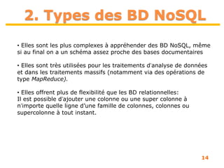 14
2. Types des BD NoSQL
• Elles sont les plus complexes à appréhender des BD NoSQL, même
si au final on a un schéma assez proche des bases documentaires
• Elles sont très utilisées pour les traitements dʼanalyse de données
et dans les traitements massifs (notamment via des opérations de
type MapReduce).
• Elles offrent plus de flexibilité que les BD relationnelles:
Il est possible dʼajouter une colonne ou une super colonne à
nʼimporte quelle ligne d’une famille de colonnes, colonnes ou
supercolonne à tout instant.
 