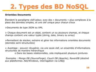 16
2. Types des BD NoSQL
Orientées Documents
Étendent le paradigme clef/valeur, avec des « documents » plus complexes à la
place des données simples, et une clef unique pour chacun d’eux
Documents de type JSON ou XML
 Chaque document est un objet, contient un ou plusieurs champs, et chaque
champs contient une valeur typée (string, date, binary ou array)
Permettent de stocker, extraire et gérer les informations orientées documents
(données semi-structurées)
 Avantage : pouvoir récupérer, via une seule clef, un ensemble d’informations
structurées de manière hiérarchique
o Dans les bases relationnelles, cela impliquerait plusieurs jointures
Exemples : Mongo DB (SourceForge), Couch DB (Apache), RavenDB (destiné
aux plateformes .Net/Windows, interrogation via LINQ)
 