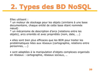 20
2. Types des BD NoSQL
Elles utilisent :
* un moteur de stockage pour les objets (similaire à une base
documentaire, chaque entité de cette base étant nommée
nœud)
* un mécanisme de description d’arcs (relations entre les
objets), arcs orientés et avec propriétés (nom, date, ...)
• elles sont bien plus efficaces que les BDR pour traiter les
problématiques liées aux réseaux (cartographie, relations entre
personnes, ...)
• sont adaptées à la manipulation d'objets complexes organisés
en réseaux : cartographie, réseaux sociaux, ..
 