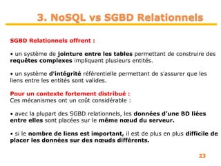 23
3. NoSQL vs SGBD Relationnels
SGBD Relationnels offrent :
• un système de jointure entre les tables permettant de construire des
requêtes complexes impliquant plusieurs entités.
• un système dʼintégrité référentielle permettant de sʼassurer que les
liens entre les entités sont valides.
Pour un contexte fortement distribué :
Ces mécanismes ont un coût considérable :
• avec la plupart des SGBD relationnels, les données d’une BD liées
entre elles sont placées sur le même nœud du serveur.
• si le nombre de liens est important, il est de plus en plus difficile de
placer les données sur des nœuds différents.
 