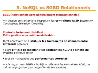 24
3. NoSQL vs SGBD Relationnels
SGBD Relationnels sont généralement transactionnels :
=> gestion de transactions respectant les contraintes ACID (Atomicity,
Consistency, Isolation, Durability)
Contexte fortement distribué :
Cette gestion a un coût considérable :
Il est nécessaire de distribuer les traitements de données entre
différents serveurs
• alors difficile de maintenir les contraintes ACID à l’échelle du
système distribué entier
• tout en maintenant des performances correctes
=> la plupart des SGBD « NoSQL » relâchent les contraintes ACID, ou
même ne proposent pas de gestion de transactions.
 