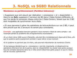 33
Résistance au partitionnement (Partition-tolerance):
• Supposons que soit assuré par réplication « consistance » et « disponibilité ».
Dans le cas Ex3, supposons 2 serveurs de BD dans 2 Data-Centers différents, et
que l’on perde la connexion réseau entre les 2 Data-Centers, faisant que les 2 BD
sont incapables de synchroniser leurs états.
• Si vous parvenez à gérer les opérations de lecture/écriture sur ces 2 BD, il peut
être prouvé que les 2 serveurs ne seront plus consistants.
Exemple: une application bancaire gardant à tout moment «l'état de votre compte » est
lʼexemple parfait du problème des enregistrements inconsistants :
•Si un client retire 1000 euros à Marseille, cela doit être immédiatement répercuté à Paris, afin
que le système sache exactement combien il peut retirer à tout moment
•Si le système ne parvient pas à le faire, cela pourrait mécontenter de nombreux Clients
•Si les banques décident que la « consistance » est très importante, et désactivent les
opérations d'écriture lors de la panne, alors la «disponibilité» du cluster sera perdu puisque
tous les comptes bancaires dans les 2 villes seront désormais gelés jusqu‘à ce que le réseau
soit de nouveau opérationnel.
3. NoSQL vs SGBD Relationnels
 