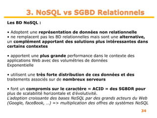 34
Les BD NoSQL :
• Adoptent une représentation de données non relationnelle
• ne remplacent pas les BD relationnelles mais sont une alternative,
un complément apportant des solutions plus intéressantes dans
certains contextes
• apportent une plus grande performance dans le contexte des
applications Web avec des volumétries de données
Exponentielle
• utilisent une très forte distribution de ces données et des
traitements associés sur de nombreux serveurs
• font un compromis sur le caractère « ACID » des SGBDR pour
plus de scalabilité horizontale et dʼévolutivité.
Lʼadoption croissante des bases NoSQL par des grands acteurs du Web
(Google, faceBook, …) => multiplication des offres de systèmes NoSQL
3. NoSQL vs SGBD Relationnels
 