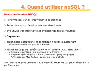 37
4. Quand utiliser noSQL ?
Bases de données NOSQL
 Performances sur de gros volumes de données
 Performances sur des données non structurées
 Evolutivité très importante, même pour de faibles volumes
 Cependant:
 Technologie assez jeune donc Manque d’outils la supportant
Encore en évolution, pas de standards
 Pas de langage de requêtage commun comme SQL, mais divers:
 Requêtes spécifiques au langage (Java, Python…)
 Requêtes spéciale pour la base (Cassandra Query Language)
 API basée sur Map Reduce, ou sur graphes d’objets
On doit faire plus de travail au niveau du code, ce qui peut influer sur la
performance
 
