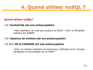 38
4. Quand utiliser noSQL ?
Quand utiliser noSQL?
Si l’évolutivité est une préoccupation
Mais attention, ce n’est pas toujours un MUST : Flickr et Wikipedia
utilisent des SGBDR
Si l’absence de schéma est une préoccupation
Si être IN et FASHION est une préoccupation
Pour un nombre important de personnes, l’utilisation d’un nouveau
paradigme ou technologie est un MUST!
 