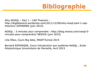 Bibliographie
Why NOSQL – Part 1 – CAP Theorem :
http://bigdatanerd.wordpress.com/2011/12/08/why-nosql-part-1-cap-
theorem/ DATANERD (juin 2015)
NOSQL : 5 minutes pour comprendre : http://blog.neoxia.com/nosql-5-
minutes-pour-comprendre/ NEOXIA (juin 2015)
Lilia Sfaxi, Cours Big data, INSAT-Tunisie 2014
Bernard ESPINASSE, Cours Introduction aux systèmes NoSQL , Ecole
Polytechnique Universitaire de Marseille, Avril 2013
39
 