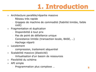 1. Introduction
5
 Architecture parallèle/répartie massive
– Réseau très rapide
– Grappes de machine de commodité (fiabilité limitée, faible
coût)
 Fragmentation et duplication
– Disponibilité à tout prix
– Pas de point de défaillance unique
– Consistance limitée (transaction locale, BASE, …)
– Hachage réparti
 Localement
– compression, traitement séquentiel
 Scalabilité massive (élasticité)
– Virtualisation d’un bassin de ressources
 Flexibilité du schéma
 API simple
– Programmation plus complexe …
 