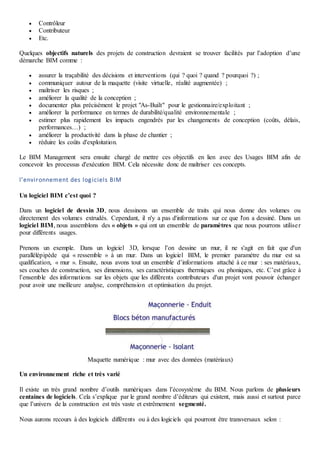  Contrôleur
 Contributeur
 Etc.
Quelques objectifs naturels des projets de construction devraient se trouver facilités par l’adoption d’une
démarche BIM comme :
 assurer la traçabilité des décisions et interventions (qui ? quoi ? quand ? pourquoi ?) ;
 communiquer autour de la maquette (visite virtuelle, réalité augmentée) ;
 maîtriser les risques ;
 améliorer la qualité de la conception ;
 documenter plus précisément le projet "As-Built" pour le gestionnaire/exploitant ;
 améliorer la performance en termes de durabilité/qualité environnementale ;
 estimer plus rapidement les impacts engendrés par les changements de conception (coûts, délais,
performances…) ;
 améliorer la productivité dans la phase de chantier ;
 réduire les coûts d'exploitation.
Le BIM Management sera ensuite chargé de mettre ces objectifs en lien avec des Usages BIM afin de
concevoir les processus d'exécution BIM. Cela nécessite donc de maîtriser ces concepts.
l’environnement des logiciels BIM
Un logiciel BIM c’est quoi ?
Dans un logiciel de dessin 3D, nous dessinons un ensemble de traits qui nous donne des volumes ou
directement des volumes extrudés. Cependant, il n'y a pas d'informations sur ce que l'on a dessiné. Dans un
logiciel BIM, nous assemblons des « objets » qui ont un ensemble de paramètres que nous pourrons utiliser
pour différents usages.
Prenons un exemple. Dans un logiciel 3D, lorsque l’on dessine un mur, il ne s'agit en fait que d'un
parallélépipède qui « ressemble » à un mur. Dans un logiciel BIM, le premier paramètre du mur est sa
qualification, « mur ». Ensuite, nous avons tout un ensemble d’informations attaché à ce mur : ses matériaux,
ses couches de construction, ses dimensions, ses caractéristiques thermiques ou phoniques, etc. C’est grâce à
l’ensemble des informations sur les objets que les différents contributeurs d'un projet vont pouvoir échanger
pour avoir une meilleure analyse, compréhension et optimisation du projet.
Maquette numérique : mur avec des données (matériaux)
Un environnement riche et très varié
Il existe un très grand nombre d’outils numériques dans l’écosystème du BIM. Nous parlons de plusieurs
centaines de logiciels. Cela s’explique par le grand nombre d’éditeurs qui existent, mais aussi et surtout parce
que l’univers de la construction est très vaste et extrêmement segmenté.
Nous aurons recours à des logiciels différents ou à des logiciels qui pourront être transversaux selon :
 