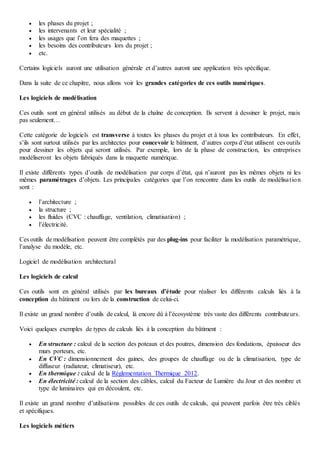 les phases du projet ;
 les intervenants et leur spécialité ;
 les usages que l’on fera des maquettes ;
 les besoins des contributeurs lors du projet ;
 etc.
Certains logiciels auront une utilisation générale et d’autres auront une application très spécifique.
Dans la suite de ce chapitre, nous allons voir les grandes catégories de ces outils numériques.
Les logiciels de modélisation
Ces outils sont en général utilisés au début de la chaîne de conception. Ils servent à dessiner le projet, mais
pas seulement…
Cette catégorie de logiciels est transverse à toutes les phases du projet et à tous les contributeurs. En effet,
s’ils sont surtout utilisés par les architectes pour concevoir le bâtiment, d’autres corps d’état utilisent ces outils
pour dessiner les objets qui seront utilisés. Par exemple, lors de la phase de construction, les entreprises
modéliseront les objets fabriqués dans la maquette numérique.
Il existe différents types d’outils de modélisation par corps d’état, qui n’auront pas les mêmes objets ni les
mêmes paramétrages d’objets. Les principales catégories que l’on rencontre dans les outils de modélisation
sont :
 l’architecture ;
 la structure ;
 les fluides (CVC : chauffage, ventilation, climatisation) ;
 l’électricité.
Ces outils de modélisation peuvent être complétés par des plug-ins pour faciliter la modélisation paramétrique,
l’analyse du modèle, etc.
Logiciel de modélisation architectural
Les logiciels de calcul
Ces outils sont en général utilisés par les bureaux d’étude pour réaliser les différents calculs liés à la
conception du bâtiment ou lors de la construction de celui-ci.
Il existe un grand nombre d’outils de calcul, là encore dû à l’écosystème très vaste des différents contributeurs.
Voici quelques exemples de types de calculs liés à la conception du bâtiment :
 En structure : calcul de la section des poteaux et des poutres, dimension des fondations, épaisseur des
murs porteurs, etc.
 En CVC : dimensionnement des gaines, des groupes de chauffage ou de la climatisation, type de
diffuseur (radiateur, climatiseur), etc.
 En thermique : calcul de la Réglementation Thermique 2012.
 En électricité : calcul de la section des câbles, calcul du Facteur de Lumière du Jour et des nombre et
type de luminaires qui en découlent, etc.
Il existe un grand nombre d’utilisations possibles de ces outils de calculs, qui peuvent parfois être très ciblés
et spécifiques.
Les logiciels métiers
 