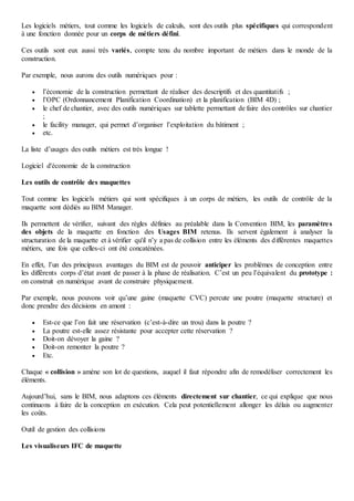 Les logiciels métiers, tout comme les logiciels de calculs, sont des outils plus spécifiques qui correspondent
à une fonction donnée pour un corps de métiers défini.
Ces outils sont eux aussi très variés, compte tenu du nombre important de métiers dans le monde de la
construction.
Par exemple, nous aurons des outils numériques pour :
 l’économie de la construction permettant de réaliser des descriptifs et des quantitatifs ;
 l’OPC (Ordonnancement Planification Coordination) et la planification (BIM 4D) ;
 le chef de chantier, avec des outils numériques sur tablette permettant de faire des contrôles sur chantier
;
 le facility manager, qui permet d’organiser l’exploitation du bâtiment ;
 etc.
La liste d’usages des outils métiers est très longue !
Logiciel d'économie de la construction
Les outils de contrôle des maquettes
Tout comme les logiciels métiers qui sont spécifiques à un corps de métiers, les outils de contrôle de la
maquette sont dédiés au BIM Manager.
Ils permettent de vérifier, suivant des règles définies au préalable dans la Convention BIM, les paramètres
des objets de la maquette en fonction des Usages BIM retenus. Ils servent également à analyser la
structuration de la maquette et à vérifier qu'il n’y a pas de collision entre les éléments des différentes maquettes
métiers, une fois que celles-ci ont été concaténées.
En effet, l’un des principaux avantages du BIM est de pouvoir anticiper les problèmes de conception entre
les différents corps d’état avant de passer à la phase de réalisation. C’est un peu l’équivalent du prototype :
on construit en numérique avant de construire physiquement.
Par exemple, nous pouvons voir qu’une gaine (maquette CVC) percute une poutre (maquette structure) et
donc prendre des décisions en amont :
 Est-ce que l’on fait une réservation (c’est-à-dire un trou) dans la poutre ?
 La poutre est-elle assez résistante pour accepter cette réservation ?
 Doit-on dévoyer la gaine ?
 Doit-on remonter la poutre ?
 Etc.
Chaque « collision » amène son lot de questions, auquel il faut répondre afin de remodéliser correctement les
éléments.
Aujourd’hui, sans le BIM, nous adaptons ces éléments directement sur chantier, ce qui explique que nous
continuons à faire de la conception en exécution. Cela peut potentiellement allonger les délais ou augmenter
les coûts.
Outil de gestion des collisions
Les visualiseurs IFC de maquette
 