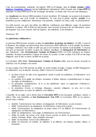 L’une des caractéristiques principales des logiciels BIM est d’échanger dans un format commun : l’IFC
(Industry Foundation Classes), créé par buildingSmart International (bSI). On parle alors d’open BIM (en
opposition au closed BIM qui est le fait d’échanger des fichiers en format natif d’un seul outil numérique).
Les visualiseurs (ou viewers) BIM permettent d’ouvrir des fichiers IFC échangés sur un projet et de récupérer
des informations sans avoir d’outils de modélisation. Ils sont, pour la grande majorité, gratuits et ne
demandent pas une configuration informatique trop puissante, comparés aux autres outils vus précédemment.
Ces outils peuvent, eux aussi, être utilisés par différents contributeurs pour différents usages. Ils permettent
notamment à certaines TPE et PME qui interviennent dans un projet de pouvoir lire des informations issues
des maquettes sans avoir à investir dans des logiciels, des ordinateurs et des formations.
Visionneuse IFC
Les plateformes collaboratives
Le processus BIM nécessite de mettre en place des procédures de partage des données. En effet, à cause de
la fréquence des échanges qui interviennent dans un processus BIM collaboratif et de la quantité des données
à échanger, l’utilisation des e-mails ne suffit pas, que ce soit en termes de capacité ou de traçabilité. C’est pour
cela qu’il est nécessaire de mettre en place des solutions spécifiques de management de l’information de
type “plateforme”, dites Environnement Commun de Données (CDE). Ces CDE centralisent les données
communes du projet et permettent à chacun des acteurs d’y accéder. La mise en place d’un CDE est une étape
obligatoire pour la mise en œuvre du BIM sur un projet.
La Convention BIM définit l’Environnement Commun de Données utilisé pour les besoins du projet en
cohérence avec les pratiques des acteurs.
La mise en place d’un CDE nécessite de définir un certain nombre de règles. L’équipe de BIM Management,
en collaboration avec la direction de projet, définit à travers la Convention BIM :
 les droits d’accès, les rôles et les organisations suivant le profil du contributeur et l’information ou le
fichier concerné ;
 les contrôles de la qualité des données, documents et fichiers déposés, et particulièrement le respect
des règles de dénomination ;
 les procédures d’administration de la ou des plateformes (ajout ou suppression d’utilisateurs,
modification des droits) ;
 les procédures d’accès et d’échange (fréquence, caractère obligatoire ou non, etc.) et plus
particulièrement les routes de validation et de diffusion.
L’ensemble de ces règles sont à décrire dans la Convention BIM ou des documents spécifiques annexés à
celle-ci. Elles sont essentielles au bon fonctionnement d’un CDE. La Convention BIM, ou ses annexes,
devront donc, a minima :
 identifier l’environnement des solutions de management de l’information au sein du projet ;
 définir l’environnement de management de l’information retenu pour le projet ;
 définir l’environnement de management du projet retenu (s’il est différent de l’environnement de
management de l’information) ;
 définir les administrateurs et les règles d’administration de l’environnement ;
 définir les profils des acteurs et les droits d’accès associés au niveau de granulométrie (répertoire,
modèle, document, fichier, objet, propriété) nécessaire ;
 définir les procédures d’accès et de collaboration ;
 définir les protocoles de contrôle, de validation et de diffusion des données, modèles, fichiers et
documents.
 