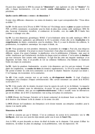 On peut donc rapprocher le BIM du concept de "dimensions", mais également de celui de "données". En
effet, à chaque incrémentation, c’est une nouvelle couche d’information que l’on vient ajouter à la
précédente.
Quelles sont les différentes « strates » de dimensions ?
Il existe donc différentes dimensions (ou strates de données), mais à quoi correspondent-elles ? Nous allons
en définir 7 !
La 2D : On fait encore de la 2D avec le BIM ? Eh bien oui ! On échange encore en plans sur papier (en format
PDF, ou DWG, notamment), en particulier pour les fonds de plans dans certains outils numériques BIM. De
plus, beaucoup d’entreprises travaillent, et continueront de travailler, avec des outils 2D. Il faudra bien
continuer à échanger avec elles.
La 3D : Les trois dimensions géométriques X-Y-Z. C’est le fondement même des outils numériques BIM. Il
existe de nombreuses applications qui plébiscitent la 3D. La première d’entre elles est la visualisation et la
compréhension des futures constructions pour les néophytes. Mais il y a aussi la détection des collisions, la
préfabrication, la compilation automatique des coupes et détails, etc.
La 4D : Nous ajoutons aux trois premières dimensions, le paramètre de « temps ». Pour cela, nous intégrons
des plannings, le calendrier d’un projet ou encore l’avancement d’une phase de construction. Cela permet aux
différents acteurs d’un projet d’anticiper la planification et/ou la préfabrication d’éléments, mais aussi de
vérifier visuellement que l’enchaînement des tâches de chaque acteur est cohérent. C’est la notion de timeliner
que nous retrouvons dans certains outils numériques. Il s'agit d'un lien entre une maquette numérique et un
diagramme de Gantt. Ainsi, il est possible de voir sur ordinateur l'édification d'un bâtiment en visualisant
l'ordre des étapes de construction.
La 5D : Après les grandeurs fondamentales, on arrive à des dimensions qui n’en sont pas vraiment. Ce sont
plutôt des compléments, ou couches de datas (de données) supplémentaires. La 5D est la couche financière.
Elle permet d’estimer les coûts de la construction ou de suivre la situation financière du projet à un instant t.
C’est l’apanage des économistes de la construction.
La 6D : Cette couche concerne tout ce qui touche au développement durable. Il s’agit d’analyses
énergétiques et/ou d'analyses d’impact environnemental. Elles servent notamment aux calculs de la RT2012
ou du Label E+C-.
La 7D : Cette couche relie les données du projet à tous les aspects du cycle de vie du bâtiment. La maquette
remise au DOE contient toutes les informations du projet “tel que construit” et permettra la gestion du
patrimoine du bâtiment, ainsi que son exploitation-maintenance. Celle-ci recueille toutes les informations
qui ont été définies dès le DCE et incrémentées tout au long de la phase de construction.
Le DOE (Dossier des Ouvrages Exécutés) est le dossier contractuel de récolement fourni au client final lors
de la livraison d'un bâtiment en fin de chantier et à la remise des clefs.
Le DCE (Dossier de Consultation des Entreprises) est le dossier transmis aux entreprises consultées pour la
réponse à un marché public.
Dimensions du BIM
Le BIM ne concerne pas que le bâtiment. C’est un continuum du secteur de la construction vers la ville
intelligente, dont vous avez peut-être déjà entendu parler sous le nom de Smart City.
Avec le BIM, on peut descendre au niveau du détail du boulon sur la charpente. Cela permet d’affiner les
simulations, de réaliser les plans de calepinage ou de préfabrication, voire des impressions 3D.
 