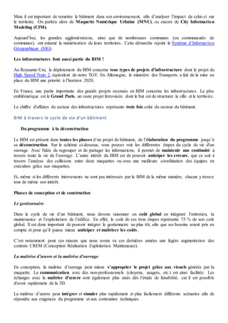 Mais il est important de remettre le bâtiment dans son environnement, afin d’analyser l’impact de celui-ci sur
le territoire. On parlera alors de Maquette Numérique Urbaine (MNU), ou encore de City Information
Modeling (CIM).
Aujourd’hui, les grandes agglomérations, ainsi que de nombreuses communes (ou communautés de
communes), ont entamé la numérisation de leurs territoires. Cette démarche rejoint le Système d’Information
Géographique (SIG).
Les infrastructures font aussi partie du BIM !
Au Royaume-Uni, le déploiement du BIM concerne tous types de projets d’infrastructure dont le projet du
High Speed Train 2, équivalent de notre TGV. En Allemagne, le ministère des Transports a fait de la mise en
place du BIM une priorité à l’horizon 2020.
En France, une partie importante des grands projets recensés en BIM concerne les infrastructures. Le plus
emblématique est le Grand Paris, un vaste projet ferroviaire dont le but est de structurer la ville et le territoire.
Le chiffre d'affaires du secteur des infrastructures représente trois fois celui du secteur du bâtiment.
BIM à travers le cycle de vie d’un bâtiment
Du programme à la déconstruction
Le BIM est présent dans toutes les phases d’un projet de bâtiment, de l’élaboration du programme jusqu’à
sa déconstruction. Sur le schéma ci-dessous, vous pouvez voir les différentes étapes du cycle de vie d'un
ouvrage. Avec l'idée de regrouper et de partager les informations, il permet de maintenir une continuité à
travers toute la vie de l’ouvrage. L’autre intérêt du BIM est de pouvoir anticiper les erreurs, que ce soit à
travers l’analyse des collisions entre deux maquettes ou avec une meilleure coordination des équipes en
exécution grâce aux maquettes.
Et, même si les différents intervenants ne sont pas intéressés par le BIM de la même manière, chacun y trouve
tout de même son intérêt.
Phases de conception et de construction
Le gestionnaire
Dans le cycle de vie d’un bâtiment, nous devons raisonner en coût global en intégrant l’entretien, la
maintenance et l’exploitation de l’édifice. En effet, le coût de ces trois étapes représente 75 % de son coût
global. Il est donc important de pouvoir intégrer le gestionnaire au plus tôt, afin que ses besoins soient pris en
compte et pour qu’il puisse mieux anticiper et maîtriser les coûts.
C’est notamment pour ces raisons que nous avons vu ces dernières années une légère augmentation des
contrats CREM (Conception Réalisation Exploitation Maintenance).
La maîtrise d’œuvre et la maîtrise d'ouvrage
En conception, la maîtrise d’ouvrage peut mieux s’approprier le projet grâce aux visuels générés par la
maquette. La communication avec des non-professionnels (citoyens, usagers, etc.) est ainsi facilitée. Les
échanges avec la maîtrise d’œuvre sont également plus aisés dès l’étude de faisabilité, car il est possible
d'avoir rapidement de la 3D.
La maîtrise d’œuvre peut intégrer et simuler plus rapidement et plus facilement différents scénarios afin de
répondre aux exigences du programme et aux contraintes techniques.
 