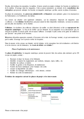 De plus, dès la phase de conception, la maîtrise d’œuvre prend en compte et intègre les besoins en exploitation
de la maîtrise d’ouvrage dans les maquettes. Cela se passe notamment au moment de la consultation des
entreprises qui peuvent anticiper les besoins en maquette numérique qu’elles auront en phase d'exécution.
En phase de construction, les processus administratifs et financiers sont optimisés grâce à la structuration
de l’information et à l’attribution des tâches.
Les erreurs sur chantier sont également anticipées, car les entreprises disposent de maquettes sans
« collisions ». Cela diminue les réserves,sans pour autant les faire disparaître totalement, car nous ne sommes
pas non plus des machines sur le chantier.
Collisions : la résolution des collisions (détection de conflits ou clash détection) se fait en superposant des
maquettes numériques. Le but est de vérifier que les éléments de ces maquettes ne se chevauchent pas, ne
sont pas en double ou encore qu'ils ont un espace suffisant. L'exemple le plus connu est la gaine de ventilation
qui "percute" une poutre de la structure.
Réserves : désordres apparents constatés à l'occasion de la visite de l'ouvrage terminé, et qui sont mentionnés
par le maître d'ouvrage sur le procès-verbal de réception.
Dans la mesure où les erreurs sur chantier ont été réduites, où la conception lors de la réalisation a été limitée
et où les réserves ont été diminuées, les écarts de délais sont réduits !
Phase d’exploitation et de maintenance
En phase d'exploitation, la maquette numérique permet de pouvoir faire des actions plus aisément qu’en 2D
ou que sur papier, comme :
 Recenser et situer les locaux et les bâtiments
 Identifier et repérer les équipements par vendeurs, marques, types, tailles, etc.
 Identifier les surfaces et métrés
 Faciliter la gestion et les fréquences de maintenance
 Fournir des bases statistiques pour l’analyse des coûts
 Assurer la disponibilité des plans
 Faciliter les échanges informatiques : web, intranet, extranet
 Réduire les coûts de maintenance
Évolution des maquettes suivant les phases du projet et les intervenants
Phases et intervenants d'un projet
 