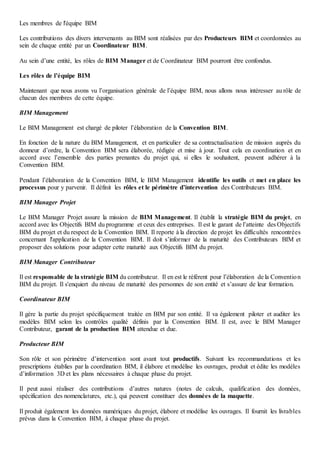 Les membres de l'équipe BIM
Les contributions des divers intervenants au BIM sont réalisées par des Producteurs BIM et coordonnées au
sein de chaque entité par un Coordinateur BIM.
Au sein d’une entité, les rôles de BIM Manager et de Coordinateur BIM pourront être confondus.
Les rôles de l’équipe BIM
Maintenant que nous avons vu l’organisation générale de l’équipe BIM, nous allons nous intéresser au rôle de
chacun des membres de cette équipe.
BIM Management
Le BIM Management est chargé de piloter l’élaboration de la Convention BIM.
En fonction de la nature du BIM Management, et en particulier de sa contractualisation de mission auprès du
donneur d’ordre, la Convention BIM sera élaborée, rédigée et mise à jour. Tout cela en coordination et en
accord avec l’ensemble des parties prenantes du projet qui, si elles le souhaitent, peuvent adhérer à la
Convention BIM.
Pendant l’élaboration de la Convention BIM, le BIM Management identifie les outils et met en place les
processus pour y parvenir. Il définit les rôles et le périmètre d’intervention des Contributeurs BIM.
BIM Manager Projet
Le BIM Manager Projet assure la mission de BIM Management. Il établit la stratégie BIM du projet, en
accord avec les Objectifs BIM du programme et ceux des entreprises. Il est le garant de l’atteinte des Objectifs
BIM du projet et du respect de la Convention BIM. Il reporte à la direction de projet les difficultés rencontrées
concernant l'application de la Convention BIM. Il doit s’informer de la maturité des Contributeurs BIM et
proposer des solutions pour adapter cette maturité aux Objectifs BIM du projet.
BIM Manager Contributeur
Il est responsable de la stratégie BIM du contributeur. Il en est le référent pour l’élaboration de la Convention
BIM du projet. Il s'enquiert du niveau de maturité des personnes de son entité et s’assure de leur formation.
Coordinateur BIM
Il gère la partie du projet spécifiquement traitée en BIM par son entité. Il va également piloter et auditer les
modèles BIM selon les contrôles qualité définis par la Convention BIM. Il est, avec le BIM Manager
Contributeur, garant de la production BIM attendue et due.
Producteur BIM
Son rôle et son périmètre d’intervention sont avant tout productifs. Suivant les recommandations et les
prescriptions établies par la coordination BIM, il élabore et modélise les ouvrages, produit et édite les modèles
d’information 3D et les plans nécessaires à chaque phase du projet.
Il peut aussi réaliser des contributions d’autres natures (notes de calculs, qualification des données,
spécification des nomenclatures, etc.), qui peuvent constituer des données de la maquette.
Il produit également les données numériques du projet, élabore et modélise les ouvrages. Il fournit les livrables
prévus dans la Convention BIM, à chaque phase du projet.
 