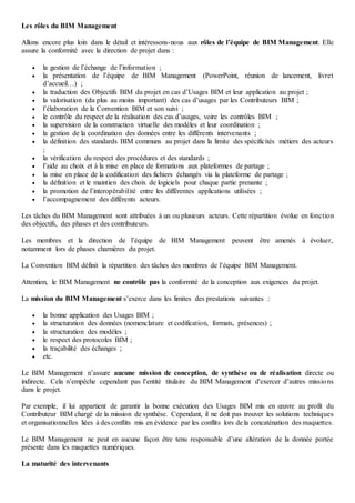 Les rôles du BIM Management
Allons encore plus loin dans le détail et intéressons-nous aux rôles de l’équipe de BIM Management. Elle
assure la conformité avec la direction de projet dans :
 la gestion de l’échange de l’information ;
 la présentation de l’équipe de BIM Management (PowerPoint, réunion de lancement, livret
d’accueil…) ;
 la traduction des Objectifs BIM du projet en cas d’Usages BIM et leur application au projet ;
 la valorisation (du plus au moins important) des cas d’usages par les Contributeurs BIM ;
 l’élaboration de la Convention BIM et son suivi ;
 le contrôle du respect de la réalisation des cas d’usages, voire les contrôles BIM ;
 la supervision de la construction virtuelle des modèles et leur coordination ;
 la gestion de la coordination des données entre les différents intervenants ;
 la définition des standards BIM communs au projet dans la limite des spécificités métiers des acteurs
;
 la vérification du respect des procédures et des standards ;
 l’aide au choix et à la mise en place de formations aux plateformes de partage ;
 la mise en place de la codification des fichiers échangés via la plateforme de partage ;
 la définition et le maintien des choix de logiciels pour chaque partie prenante ;
 la promotion de l’interopérabilité entre les différentes applications utilisées ;
 l’accompagnement des différents acteurs.
Les tâches du BIM Management sont attribuées à un ou plusieurs acteurs. Cette répartition évolue en fonction
des objectifs, des phases et des contributeurs.
Les membres et la direction de l’équipe de BIM Management peuvent être amenés à évoluer,
notamment lors de phases charnières du projet.
La Convention BIM définit la répartition des tâches des membres de l’équipe BIM Management.
Attention, le BIM Management ne contrôle pas la conformité de la conception aux exigences du projet.
La mission du BIM Management s’exerce dans les limites des prestations suivantes :
 la bonne application des Usages BIM ;
 la structuration des données (nomenclature et codification, formats, présences) ;
 la structuration des modèles ;
 le respect des protocoles BIM ;
 la traçabilité des échanges ;
 etc.
Le BIM Management n’assure aucune mission de conception, de synthèse ou de réalisation directe ou
indirecte. Cela n’empêche cependant pas l’entité titulaire du BIM Management d'exercer d’autres missions
dans le projet.
Par exemple, il lui appartient de garantir la bonne exécution des Usages BIM mis en œuvre au profit du
Contributeur BIM chargé de la mission de synthèse. Cependant, il ne doit pas trouver les solutions techniques
et organisationnelles liées à des conflits mis en évidence par les conflits lors de la concaténation des maquettes.
Le BIM Management ne peut en aucune façon être tenu responsable d’une altération de la donnée portée
présente dans les maquettes numériques.
La maturité des intervenants
 