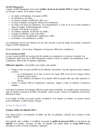 Du BIM Management
L’équipe de BIM Management doit pouvoir justifier du niveau de maturité BIM de l’équipe BIM engagée
sur le projet, a minima sur les thèmes suivants :
 les tenants et aboutissants d’un projet en BIM ;
 les informations des objets ;
 les formats de fichier du BIM (IFC, BCF, etc.) ;
 le niveau d’adoption des logiciels BIM par des contributeurs ;
 les étapes d’un projet de construction, de sa programmation à sa fin de vie (ou au moins pendant la
phase où l’équipe de BIM Management exerce) ;
 la gestion et la direction de projets ;
 les solutions logicielles de détection de conflits ;
 la gestion des interfaces entre corps d’état ;
 le fonctionnement des plateformes collaboratives BIM ;
 la formation et la sensibilisation au BIM.
Ces compétences peuvent être détenues par une seule personne ou par une équipe de personnes constituant
l’équipe de BIM Management.
Niveau de maturité : c'est le niveau d'intégration du processus BIM par les contributeurs.
Des Contributeurs BIM
La mise en place du BIM sur un projet doit être adaptée aux compétences et au niveau de maturité des
Contributeurs BIM. Pour cela, le BIM Management évaluera le niveau de maturité des organisations et des
Contributeurs BIM à l’aide de méthodes appropriées.
Différentes approches sont possibles pour évaluer cette maturité :
 Évaluer la mise en œuvre du BIM sur des références précédentes. Une telle approche pourra s’appuyer
au choix :
o sur la démonstration de la mise en œuvre des Usages BIM ou sur des cas d’usages métiers
demandés pour le projet ;
o sur des méthodes d’évaluation de la maturité BIM des projets telles que celles proposées ci-
dessous.
 Évaluer la maturité BIM de l’organisation (entreprise, équipe) à l’aide de méthodes d’évaluation
adaptées.
Cette étape d’évaluation de la maturité BIM des acteurs permet d’identifier les possibles points de divergence
entre les membres du projet et de définir d'éventuelles actions de mise à niveau ou d’adaptation du processus
BIM pour le projet.
Il est possible de définir son propre système de définition de la maturité ou d’utiliser un système existant
comme BIMmétric ou BIM Maturity Measure.
Analysez les Objectifs BIM
Pourquoi définir des Objectifs BIM ?
Pour chaque projet, il est primordial de définir une liste des principaux objectifs que le donneur d’ordre
souhaite atteindre.
Sans objectifs clairs et définis, il est difficile de garantir la qualité du processus BIM, car tout découle des
objectifs de la maîtrise d’ouvrage. En effet, ces objectifs sont ensuite définis en Usages BIM desquels
découleront les flux de travail (workflows) appropriés.
 