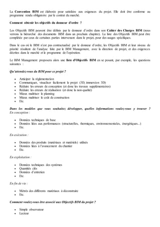 La Convention BIM est élaborée pour satisfaire aux exigences du projet. Elle doit être conforme au
programme rendu obligatoire par le contrat du marché.
Comment obtenir les objectifs du donneur d’ordre ?
Les Objectifs BIM peuvent être définis par le donneur d’ordre dans son Cahier des Charges BIM (nous
verrons la hiérarchie des documents BIM dans un prochain chapitre). La liste des Objectifs BIM peut être
complétée par ceux de certaines parties intervenant dans le projet, pour des usages spécifiques.
Dans le cas où le BIM n’est pas contractualisé par le donneur d’ordre, les Objectifs BIM et leur niveau de
priorité résultent de l’analyse faite par le BIM Management, avec la direction de projet, et des exigences
décrites dans le marché et le programme de l’opération.
Le BIM Management proposera alors une liste d’Objectifs BIM en se posant, par exemple, les questions
suivantes :
Qu’attendez-vous du BIM pour ce projet ?
 Anticiper la réglementation
 Communiquer, visualiser facilement le projet (3D, immersion 3D)
 Réduire les erreurs de conception (et donc les travaux supplémentaires)
 Réduire les erreurs de réalisation (et donc la non-qualité)
 Mieux maîtriser le planning
 Mieux maîtriser le coût de construction
 Etc.
Dans les modèles que vous souhaitez développer, quelles informations voulez-vous y trouver ?
En conception :
 Données techniques de base
 Données liées aux performances (structurelles, thermiques, environnementales, énergétiques...)
 Etc.
En exécution :
 Données des produits (matériaux et matériels) utilisés
 Données liées à l’avancement du chantier
 Etc.
En exploitation :
 Données techniques des systèmes
 Quantités clés
 Données d’entretien
 Etc.
En fin de vie :
 Métrés des différents matériaux à déconstruire
 Etc.
Comment voulez-vous être associé aux Objectifs BIM du projet ?
 Simple observateur
 Lecteur
 