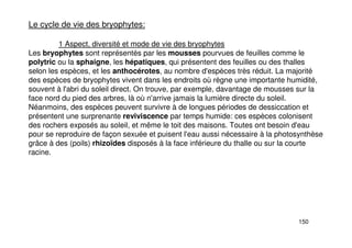 150
Le cycle de vie des bryophytes:
1 Aspect, diversité et mode de vie des bryophytes
Les bryophytes sont représentés par les mousses pourvues de feuilles comme le
polytric ou la sphaigne, les hépatiques, qui présentent des feuilles ou des thalles
selon les espèces, et les anthocérotes, au nombre d'espèces très réduit. La majorité
des espèces de bryophytes vivent dans les endroits où règne une importante humidité,
souvent à l'abri du soleil direct. On trouve, par exemple, davantage de mousses sur la
face nord du pied des arbres, là où n'arrive jamais la lumière directe du soleil.
Néanmoins, des espèces peuvent survivre à de longues périodes de dessiccation et
présentent une surprenante reviviscence par temps humide: ces espèces colonisent
des rochers exposés au soleil, et même le toit des maisons. Toutes ont besoin d'eau
pour se reproduire de façon sexuée et puisent l'eau aussi nécessaire à la photosynthèse
grâce à des (poils) rhizoïdes disposés à la face inférieure du thalle ou sur la courte
racine.
 