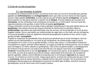151
2 Cycle de vie des bryophytes
2.1 Les mousses: le polytric
Les plantes de certaines touffes forment, au sommet de leur tige une couronne de feuilles plus grandes
appelée soit anthéridiophore soit archégoniophore selon que cette couronne abrite soit des organes
sexuels mâles appelés anthéridies, soit des organes sexuels femelles appelés archégones. Les sexes
étants séparés sur des plants distincts, le polytric est dit dioïque. D'autres espèces de mousses sont
monoïques, car les anthéridies et les archégones sont portés sur un même plant. Comme il porte les
organes producteurs de gamètes, le plant feuillé est appelé gamétophyte.
Chaque anthéridie a la forme d'une petite massue allongée implantée parmi des poils stériles blancs, les
paraphyses. Des cellules internes de chaque anthéridie se transforment en gamètes mâles ou
anthérozoïdes, équivalents des spermatozoïdes chez les animaux, de forme allongée et munis de deux
flagelles mobiles. Ceux-ci permettent aux anthérozoïdes de nager dans un film d'eau vers les archégones
en forme de bouteille au long col, également entourés de paraphyses et abritant en leur ventre un gros
gamète femelle: l'o(v)osphère.
Projetés au hasard par les gouttelettes d'eau de pluie puis pénétrant par le col de l'archégone, dont les
cellules se sont décomposées en une sorte de glu transparente, les anthérozoïdes nagent jusqu'à
l'o(v)osphère et l'un d'eux s'unit au gamète femelle. La fusion des noyaux (= la fécondation) transforme
l'o(v)osphère en zygote, première cellule diploïde. Ce zygote se divise de nombreuses fois, tout en restant
dans l'archégone, lui-même rattaché au gamétophyte, c'est-à-dire à la plante feuillée. Le développement
de l'embryon finit par donner une longue soie terminée par une capsule recouverte d'une coiffe ou
involucre: l'ensemble porte le nom de sporophyte, car il produira les spores, et est diploïde à l'exception
de la coiffe. Au sein de la capsule se produit la méiose, responsable de la production de myriades de
spores haploïdes. Celles-ci seront libérées et emportées par le vent lorsque l'opercule de la capsule
s'ouvrira. En tombant sur la terre humide, chaque spore germe, se divise de nombreuses fois pour former
un protonéma, sorte de réseau filamenteux haploïde fixé par des poils rhizoïdes. Sur le protonéma se
développent des bourgeons qui développeront autant de nouvelles tiges feuillées, autant de nouveaux
gamétophytes, tous de même sexe chez le polytric dioïque.
 