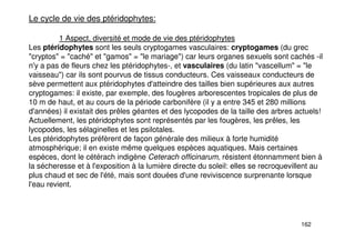 162
Le cycle de vie des ptéridophytes:
1 Aspect, diversité et mode de vie des ptéridophytes
Les ptéridophytes sont les seuls cryptogames vasculaires: cryptogames (du grec
"cryptos" = "caché" et "gamos" = "le mariage") car leurs organes sexuels sont cachés -il
n'y a pas de fleurs chez les ptéridophytes-, et vasculaires (du latin "vascellum" = "le
vaisseau") car ils sont pourvus de tissus conducteurs. Ces vaisseaux conducteurs de
sève permettent aux ptéridophytes d'atteindre des tailles bien supérieures aux autres
cryptogames: il existe, par exemple, des fougères arborescentes tropicales de plus de
10 m de haut, et au cours de la période carbonifère (il y a entre 345 et 280 millions
d'années) il existait des prêles géantes et des lycopodes de la taille des arbres actuels!
Actuellement, les ptéridophytes sont représentés par les fougères, les prêles, les
lycopodes, les sélaginelles et les psilotales.
Les ptéridophytes préfèrent de façon générale des milieux à forte humidité
atmosphérique; il en existe même quelques espèces aquatiques. Mais certaines
espèces, dont le cétérach indigène Ceterach officinarum, résistent étonnamment bien à
la sécheresse et à l'exposition à la lumière directe du soleil: elles se recroquevillent au
plus chaud et sec de l'été, mais sont douées d'une reviviscence surprenante lorsque
l'eau revient.
 