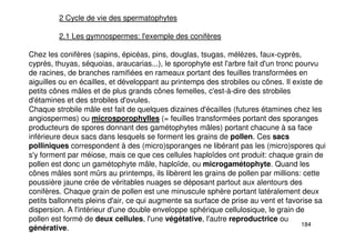 184
2 Cycle de vie des spermatophytes
2.1 Les gymnospermes: l'exemple des conifères
Chez les conifères (sapins, épicéas, pins, douglas, tsugas, mélèzes, faux-cyprès,
cyprès, thuyas, séquoias, araucarias...), le sporophyte est l'arbre fait d'un tronc pourvu
de racines, de branches ramifiées en rameaux portant des feuilles transformées en
aiguilles ou en écailles, et développant au printemps des strobiles ou cônes. Il existe de
petits cônes mâles et de plus grands cônes femelles, c'est-à-dire des strobiles
d'étamines et des strobiles d'ovules.
Chaque strobile mâle est fait de quelques dizaines d'écailles (futures étamines chez les
angiospermes) ou microsporophylles (= feuilles transformées portant des sporanges
producteurs de spores donnant des gamétophytes mâles) portant chacune à sa face
inférieure deux sacs dans lesquels se forment les grains de pollen. Ces sacs
polliniques correspondent à des (micro)sporanges ne libérant pas les (micro)spores qui
s'y forment par méiose, mais ce que ces cellules haploïdes ont produit: chaque grain de
pollen est donc un gamétophyte mâle, haploïde, ou microgamétophyte. Quand les
cônes mâles sont mûrs au printemps, ils libèrent les grains de pollen par millions: cette
poussière jaune crée de véritables nuages se déposant partout aux alentours des
conifères. Chaque grain de pollen est une minuscule sphère portant latéralement deux
petits ballonnets pleins d'air, ce qui augmente sa surface de prise au vent et favorise sa
dispersion. A l'intérieur d'une double enveloppe sphérique cellulosique, le grain de
pollen est formé de deux cellules, l'une végétative, l'autre reproductrice ou
générative.
 