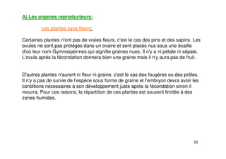 50
A) Les organes reproducteurs:
Les plantes sans fleurs:
Certaines plantes n'ont pas de vraies fleurs, c'est le cas des pins et des sapins. Les
ovules ne sont pas protégés dans un ovaire et sont placés nus sous une écaille
d'où leur nom Gymnospermes qui signifie graines nues. Il n'y a ni pétale ni sépale.
L'ovule après la fécondation donnera bien une graine mais il n'y aura pas de fruit.
D'autres plantes n'auront ni fleur ni graine, c'est le cas des fougères ou des prêles.
Il n'y a pas de survie de l’espèce sous forme de graine et l'embryon devra avoir les
conditions nécessaires à son développement juste après la fécondation sinon il
mourra. Pour ces raisons, la répartition de ces plantes est souvent limitée à des
zones humides.
 