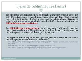Types de bibliothèques (suite)
Abderrazak Mkadmi
10
• Les bibliothèques d'enseignement et de recherche apportent leur appui aux
activités pédagogiques et scientifiques qui se déroulent dans l'établissement
dont elles font partie. Il s'agit d'une part de bibliothèques d'école, de
collège, suivant les noms employés dans les différents pays, ainsi que des
bibliothèques universitaires.
• Les bibliothèques spécialisées, comme leur nom l'indique, développent
des collections dans une discipline ou autour d'un thème. Il existe ainsi des
bibliothèques musicales, médicales, juridiques, etc.
• Ces types de bibliothèques ne sont pas toujours cloisonnés et une même
bibliothèque peut avoir plusieurs fonctions :
– une bibliothèque nationale peut s'ouvrir à un large public et jouer le rôle d'une bibliothèque
publique.
– certains pays ont des bibliothèques publiques et universitaires.
– une bibliothèque de lecture publique peut disposer d'une section spécialisée.
 