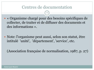 Centres de documentation
Abderrazak Mkadmi
11
 « Organisme chargé pour des besoins spécifiques de
collecter, de traiter et de diffuser des documents et
des informations ».
 Note: l'organisme peut aussi, selon son statut, être
intitulé 'unité', 'département', 'service', etc.
(Association française de normalisation, 1987, p. 27)
 