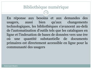 Bibliothèque numérique
Abderrazak Mkadmi
13
En réponse aux besoins et aux demandes des
usagers, aussi bien qu'aux changements
technologiques, les bibliothèques s'avancent au-delà
de l'automatisation d'outils tels que les catalogues en
ligne et l'indexation de bases de données vers une ère
où une quantité substantielle de documents
primaires est directement accessible en ligne pour la
communauté des usagers
 
