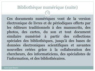 Bibliothèque numérique (suite)
Abderrazak Mkadmi
14
Ces documents numériques vont de la version
électronique de livres et de périodiques offerts par
les éditeurs traditionnels à des manuscrits, des
photos, des cartes, du son et tout document
similaire numérisé à partir des collections
spéciales des bibliothèques, jusqu'à des bases de
données électroniques scientifiques et savantes
nouvelles créées grâce à la collaboration des
chercheurs, des informaticiens, des spécialistes de
l'information, et des bibliothécaires.
 